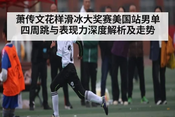 萧传文花样滑冰大奖赛美国站男单四周跳与表现力深度解析及走势