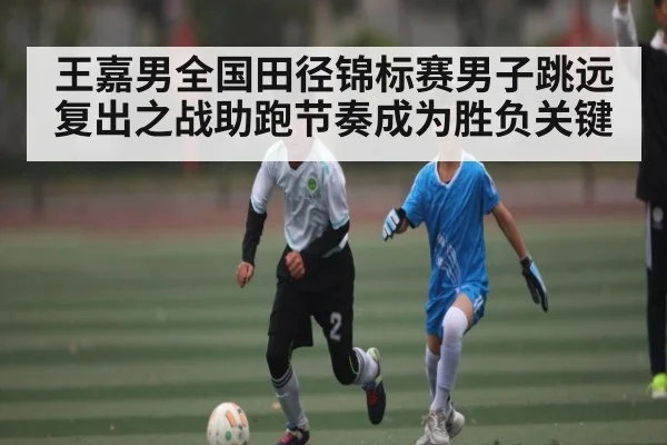 王嘉男全国田径锦标赛男子跳远复出之战助跑节奏成为胜负关键